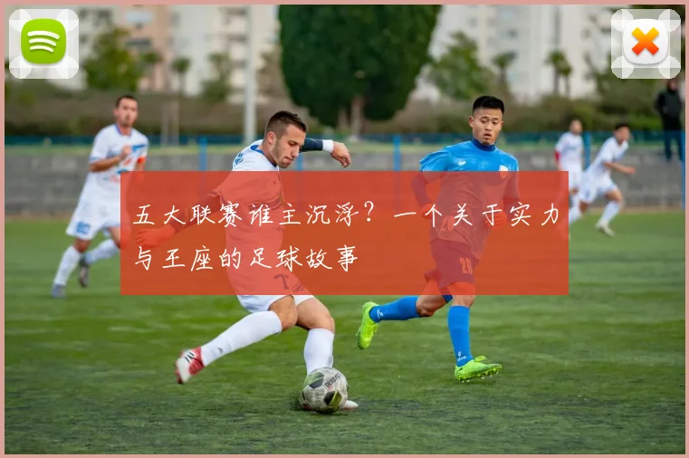 五大联赛谁主沉浮？一个关于实力与王座的足球故事